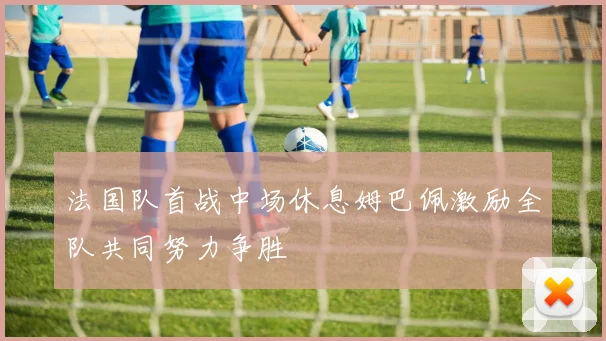 法国队首战中场休息姆巴佩激励全队共同努力争胜