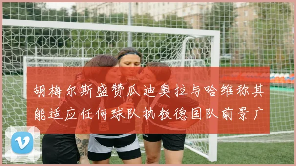 胡梅尔斯盛赞瓜迪奥拉与哈维称其能适应任何球队执教德国队前景广阔