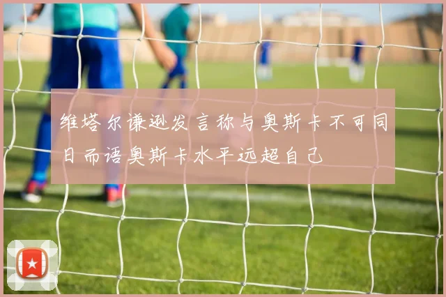 维塔尔谦逊发言称与奥斯卡不可同日而语奥斯卡水平远超自己