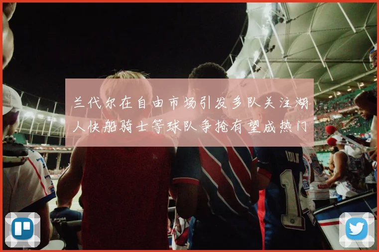 兰代尔在自由市场引发多队关注湖人快船骑士等球队争抢有望成热门球员
