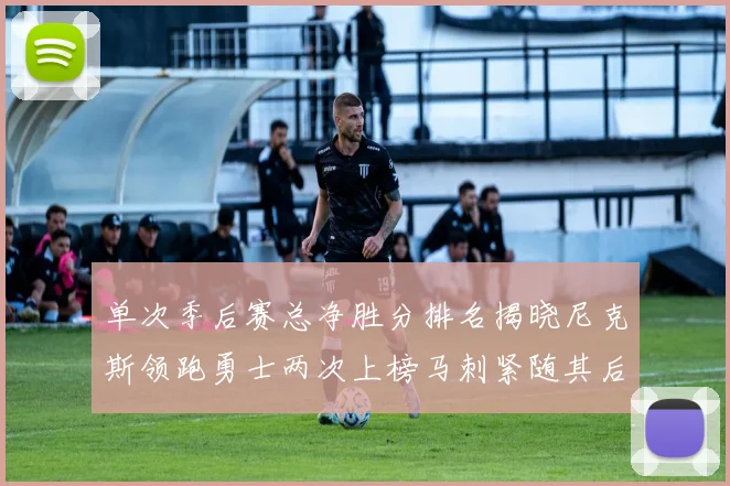 单次季后赛总净胜分排名揭晓尼克斯领跑勇士两次上榜马刺紧随其后