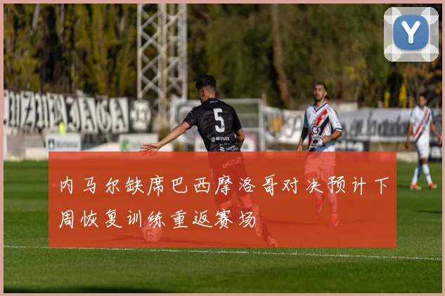 内马尔缺席巴西摩洛哥对决预计下周恢复训练重返赛场