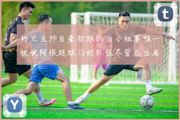 约旦主帅自豪称球队为小组赛唯一攻破阿根廷球门的队伍尽管已出局