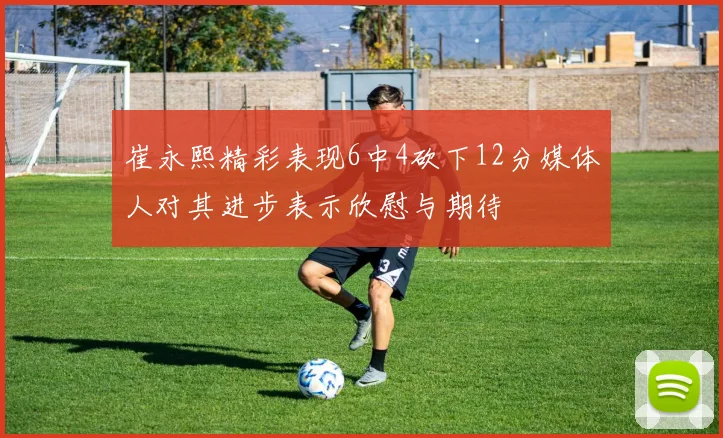 崔永熙精彩表现6中4砍下12分媒体人对其进步表示欣慰与期待