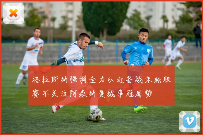 格拉斯纳强调全力以赴备战末轮联赛不关注阿森纳曼城争冠局势