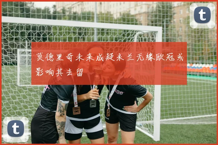 莫德里奇未来成疑米兰无缘欧冠或影响其去留