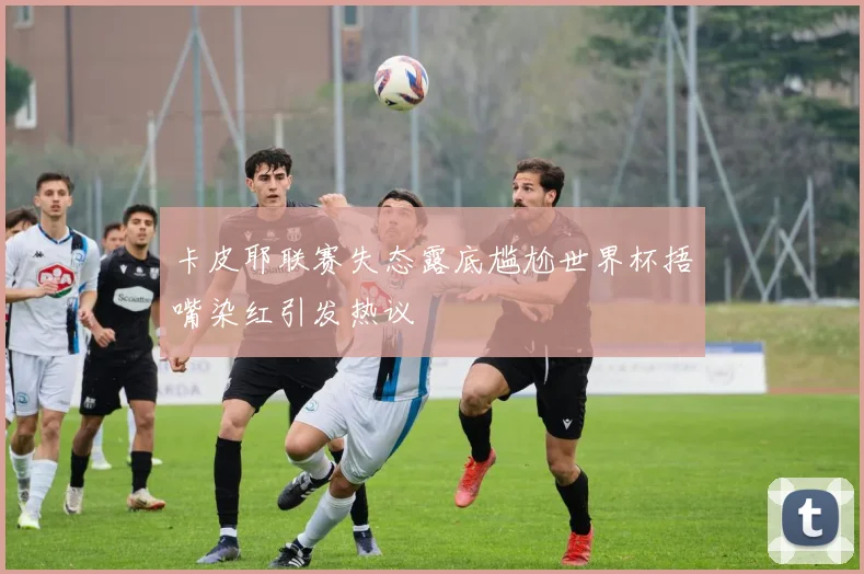 卡皮耶联赛失态露底尴尬世界杯捂嘴染红引发热议