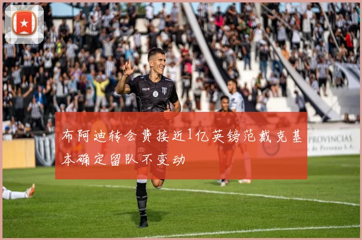 布阿迪转会费接近1亿英镑范戴克基本确定留队不变动