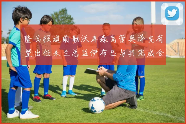 隆戈报道前勒沃库森高管奥泽克有望出任米兰总监伊布已与其完成会面