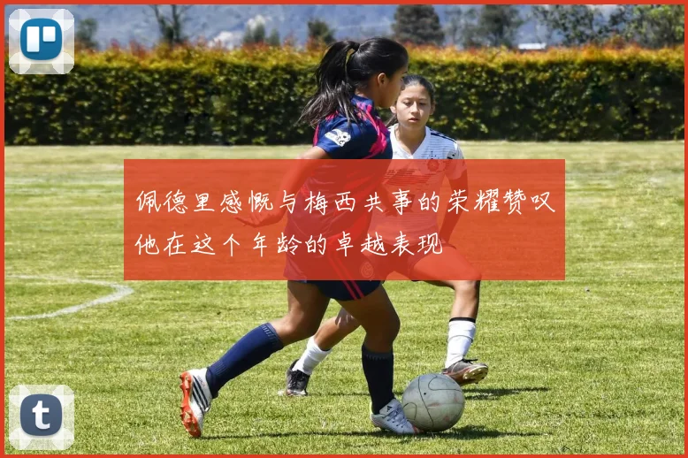 佩德里感慨与梅西共事的荣耀赞叹他在这个年龄的卓越表现
