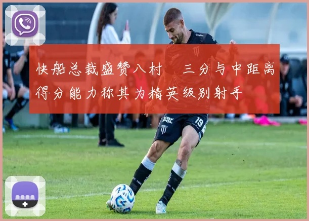 快船总裁盛赞八村塁三分与中距离得分能力称其为精英级别射手
