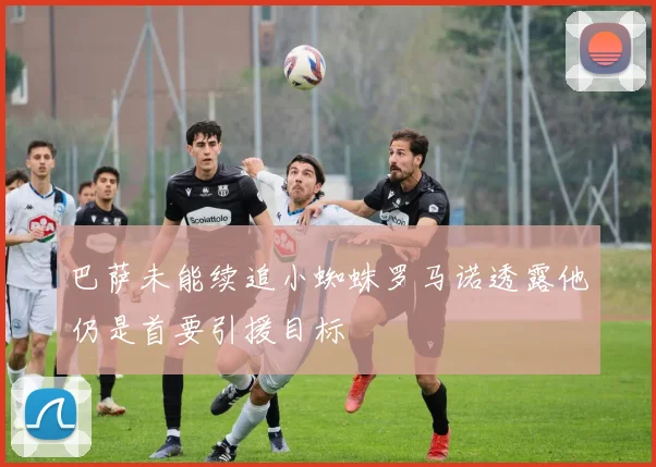 巴萨未能续追小蜘蛛罗马诺透露他仍是首要引援目标